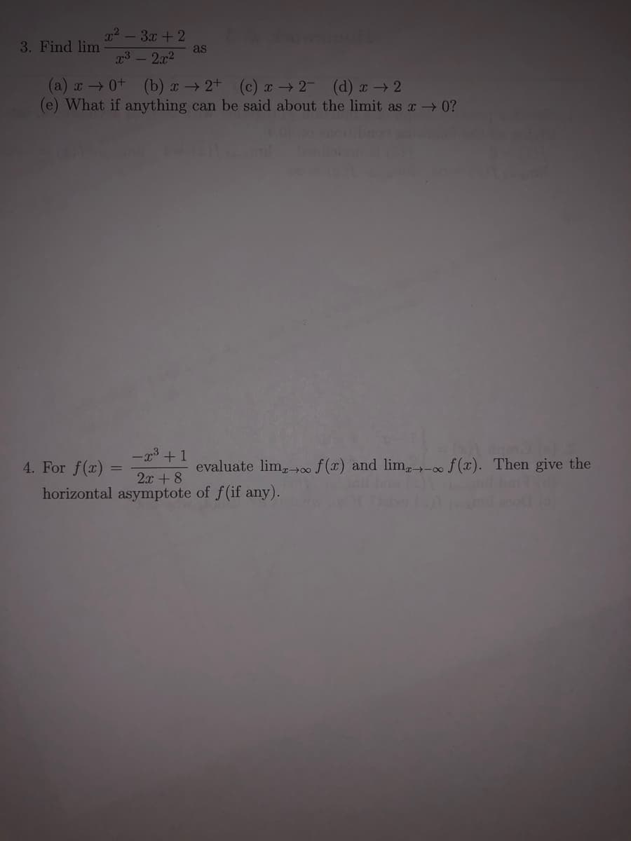 22 - 3x + 2
3. Find lim
as
g3 - 2x2
(a) 0+ (b) r 2+ (c) a → 2 (d) x → 2
(e) What if anything can be said about the limit as x 0?
-x3 +1
4. For f(x)
evaluate lim,f (x) and limg→-00 f (x). Then give the
2x + 8
horizontal asymptote of f(if any).
