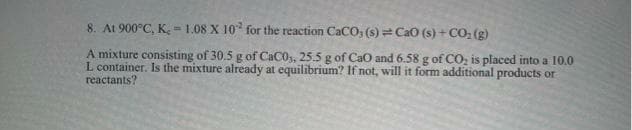 8. At 900°C, K. = 1.08 X 10" for the reaction CaCO, (s) = Cao (s) + CO; (g)
A mixture consisting of 30.5 g of CaC0,, 25.5 g of CaO and 6.58 g of CO, is placed into a 10.0
L container. Is the mixture already at equilibrium? If not, will it form additional products or
reactants?
