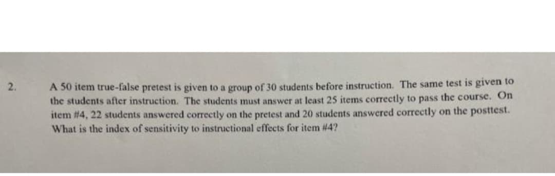 A 50 item true-false pretest is given to a group of 30 students before instruction. The same test is given to
the students after instruction. The students must answer at least 25 items correctly to pass the course. On
item #4, 22 students answered correctly on the pretest and 20 students answered correctly on the posttest.
What is the index of sensitivity to instructional effects for item #4?
2.
