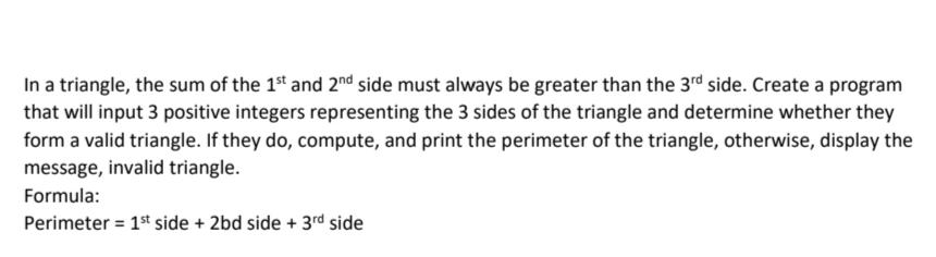 In a triangle, the sum of the 1st and 2nd side must always be greater than the 3rd side. Create a program
that will input 3 positive integers representing the 3 sides of the triangle and determine whether they
form a valid triangle. If they do, compute, and print the perimeter of the triangle, otherwise, display the
message, invalid triangle.
Formula:
Perimeter = 1st side + 2bd side + 3rd side
