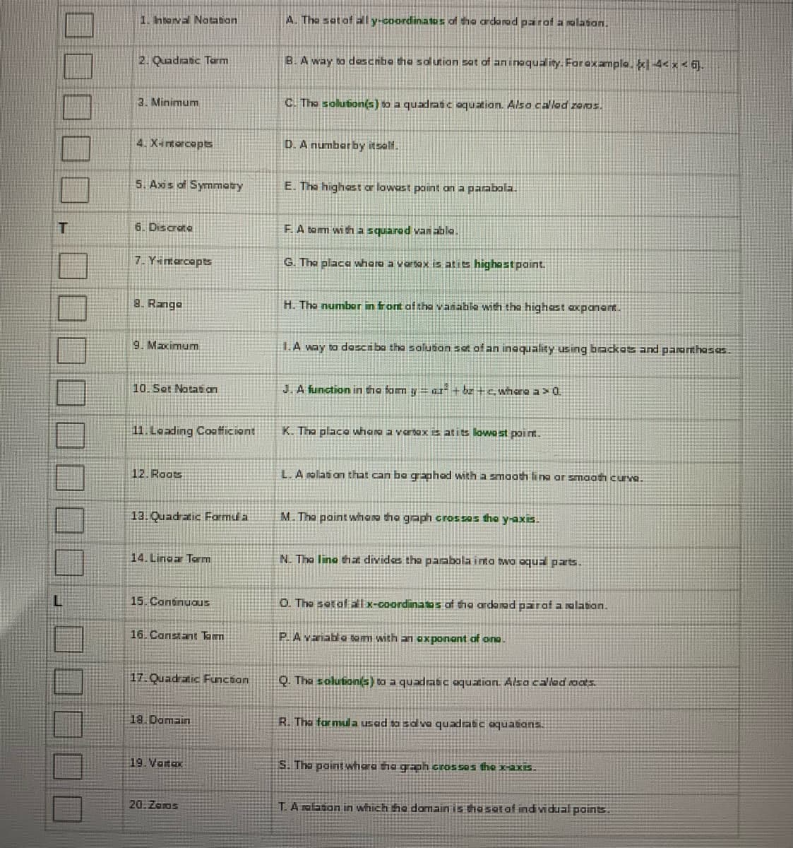 This image contains a matching exercise often found in educational material related to mathematics, particularly in the study of quadratic equations and functions. Below is a transcription of the items on the left with their corresponding definitions on the right:

1. Interval Notation - I. A way to describe the solution set of an inequality using brackets and parentheses.
2. Quadratic Term - F. A term with a squared variable.
3. Minimum - E. The highest or lowest point on a parabola.
4. X-intercepts - M. The point where the graph crosses the y-axis.
5. Axis of Symmetry - N. The line that divides the parabola into two equal parts.
6. Discrete - T. A relation in which the domain is the set of individual points.
7. Y-intercepts - K. The place where a vertex is at its lowest point.
8. Range - A. The set of all y-coordinates of the ordered pair of a relation.
9. Maximum - E. The highest or lowest point on a parabola.
10. Set Notation - I. A way to describe the solution set of an inequality using brackets and parentheses.
11. Leading Coefficient - H. The number in front of the variable with the highest exponent.
12. Roots - C. The solution(s) to a quadratic equation. Also called zeros.
13. Quadratic Formula - R. The formula used to solve quadratic equations.
14. Linear Term - P. A variable term with an exponent of one.
15. Continuous - L. A relation that can be graphed with a smooth line or smooth curve.
16. Constant Term - D. A number by itself.
17. Quadratic Function - J. A function in the form \( y = ax^2 + bx + c \), where \( a \neq 0 \).
18. Domain - O. The set of all x-coordinates of the ordered pair of a relation.
19. Vertex - G. The place where a vertex is at its highest point.
20. Zeros - S. The point where the graph crosses the x-axis.