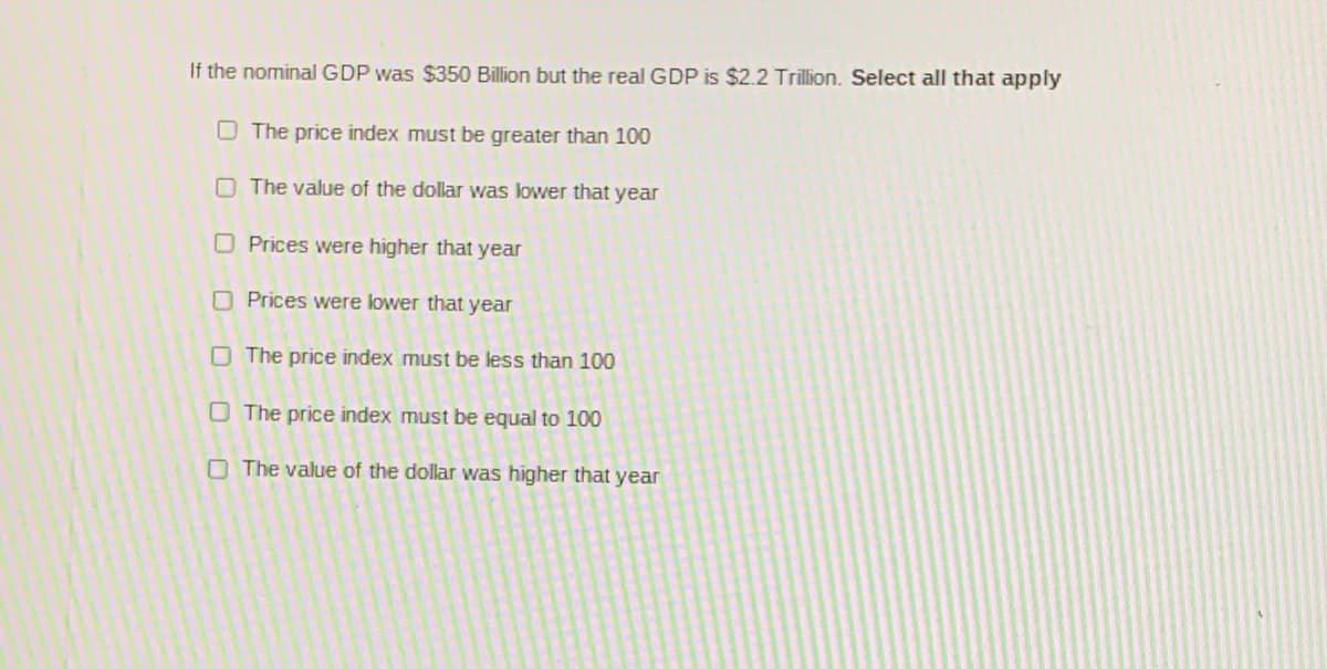 If the nominal GDP was $350 Billion but the real GDP is $2.2 Trillion. Select all that apply
O The price index must be greater than 100
O The value of the dollar was lower that year
O Prices were higher that year
O Prices were lower that year
O The price index must be less than 100
O The price index must be equal to 100
O The value of the dollar was higher that year
