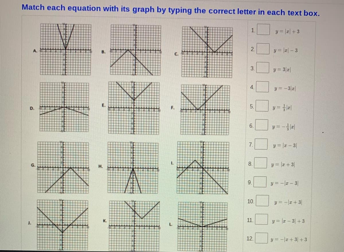 Match each equation with its graph by typing the correct letter in each text box.
1.
y = r+ 3
2.
y = -3
A.
В.
C.
3.
y 3z|
4.
y = -3r|
5.
y = z|
D.
6.
y =
7.
y |z-3
1.
8.
y = z+3
G.
H.
9.
y = -r- 3
10.
y = -r+3
11.
y = r-3+3
K.
J.
12.
y = -z + 3+ 3
