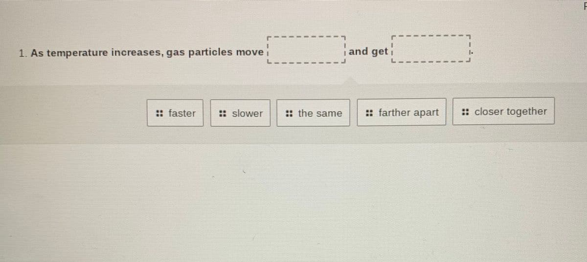 L.
1. As temperature increases, gas particles move i
and geti
: faster
:: slower
: the same
:: farther apart
:: closer together
