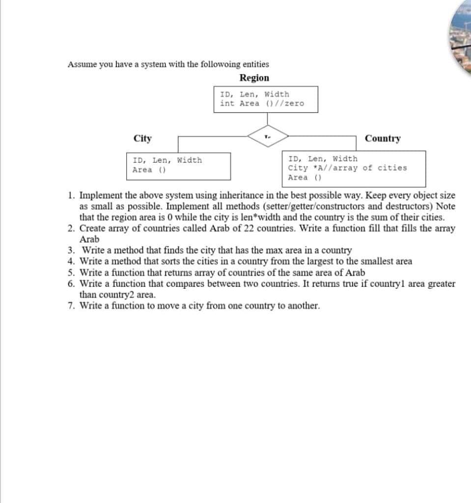 Assume you have a system with the followoing entities
Region
ID, Len, Width
int Area ()//zero
City
Country
T.
ID, Len, Width
Area ()
ID, Len, Width
city *A//array of cities
Area ()
1. Implement the above system using inheritance in the best possible way. Keep every object size
as small as possible. Implement all methods (setter/getter/constructors and destructors) Note
that the region area is 0 while the city is len"width and the country is the sum of their cities.
2. Create array of countries called Arab of 22 countries. Write a function fill that fills the array
Arab
3. Write a method that finds the city that has the max area in a country
4. Write a method that sorts the cities in a country from the largest to the smallest area
5. Write a function that returns array of countries of the same area of Arab
6. Write a function that compares between two countries. It returns true if countryl area greater
than country2 area.
7. Write a function to move a city from one country to another.
