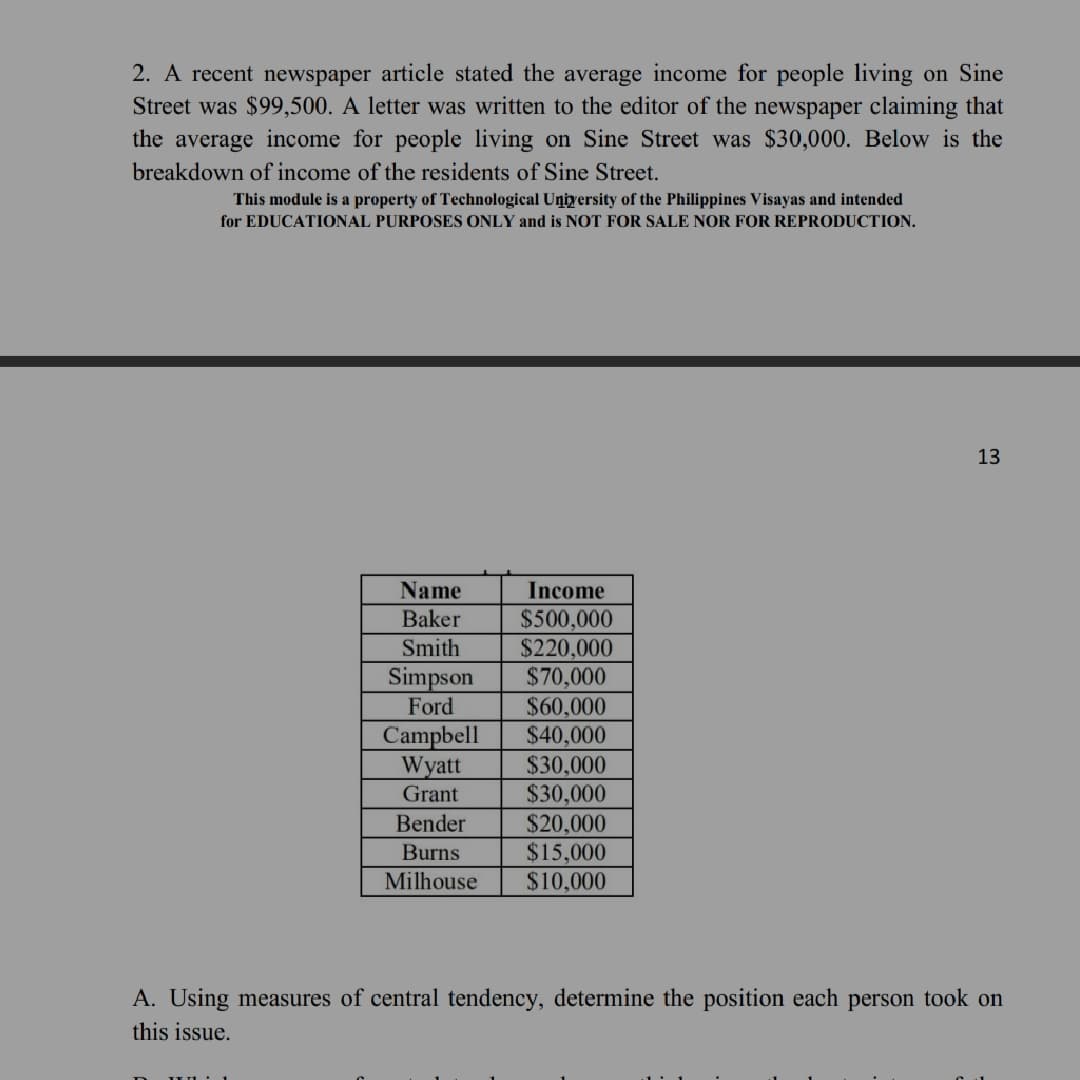 2. A recent newspaper article stated the average income for people living on Sine
Street was $99,500. A letter was written to the editor of the newspaper claiming that
the average income for people living on Sine Street was $30,000. Below is the
breakdown of income of the residents of Sine Street.
This module is a property of Technological Uņiyersity of the Philippines Visayas and intended
for EDUCATIONAL PURPOSES ONLY and is NOT FOR SALE NOR FOR REPRODUCTION.
13
Name
Income
$500,000
$220,000
$70,000
Baker
Smith
Simpson
Ford
$60,000
$40,000
$30,000
$30,000
$20,000
$15,000
$10,000
Campbell
Wyatt
Grant
Bender
Burns
Milhouse
A. Using measures of central tendency, determine the position each person took on
this issue.
