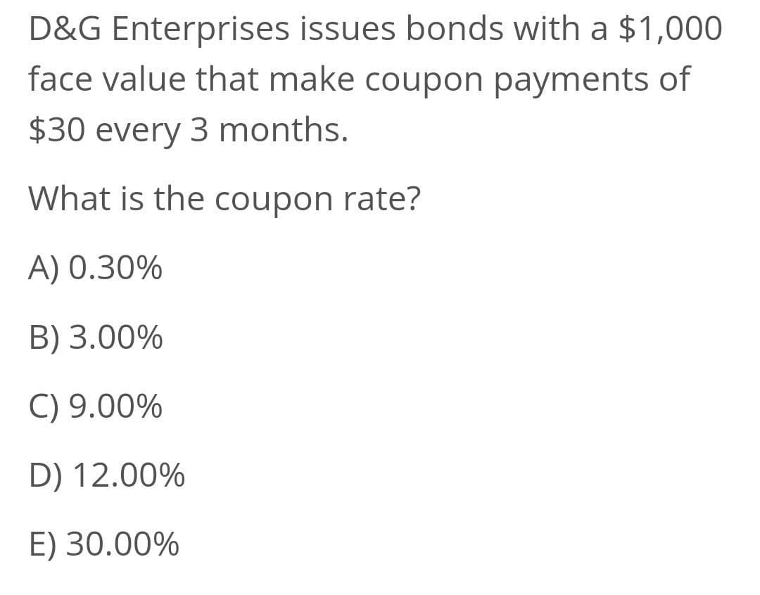 D&G Enterprises issues bonds with a $1,000
face value that make coupon payments of
$30 every 3 months.
What is the coupon rate?
A) 0.30%
B) 3.00%
C) 9.00%
D) 12.00%
E) 30.00%
