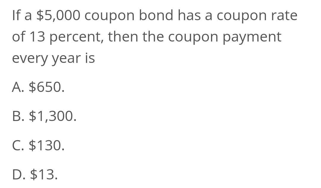 If a $5,000 coupon bond has a coupon rate
of 13 percent, then the coupon payment
every year is
A. $650.
B. $1,300.
C. $130.
D. $13.
