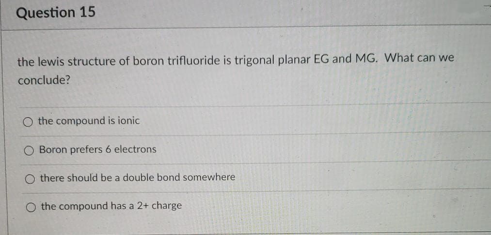 Question 15
the lewis structure of boron trifluoride is trigonal planar EG and MG. What can we
conclude?
O the compound is ionic
Boron prefers 6 electrons
there should be a double bond somewhere
the compound has a 2+ charge