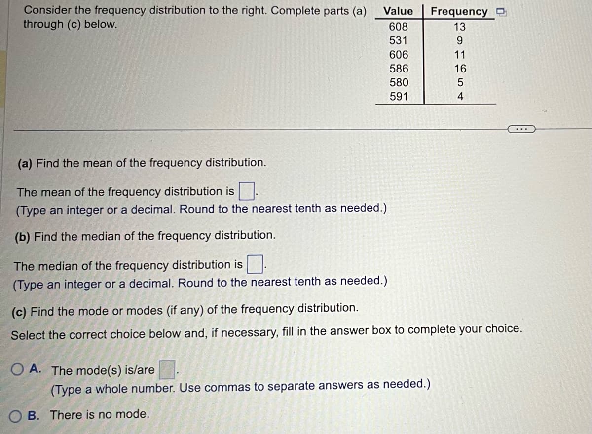 Consider the frequency distribution to the right. Complete parts (a)
through (c) below.
(a) Find the mean of the frequency distribution.
The mean of the frequency distribution is
(Type an integer or a decimal. Round to the nearest tenth as needed.)
(b) Find the median of the frequency distribution.
Value
608
531
606
586
The median of the frequency distribution is
(Type an integer or a decimal. Round to the nearest tenth as needed.)
OA. The mode(s) is/are
580
591
OB. There is no mode.
(Type a whole number. Use commas to separate answers as needed.)
Frequency
CROTEST
13
9
11
16
5
(c) Find the mode or modes (if any) of the frequency distribution.
Select the correct choice below and, if necessary, fill in the answer box to complete your choice.
4
...