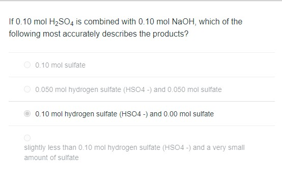 If 0.10 mol H₂SO4 is combined with 0.10 mol NaOH, which of the
following most accurately describes the products?
0.10 mol sulfate
0.050 mol hydrogen sulfate (HSO4-) and 0.050 mol sulfate
0.10 mol hydrogen sulfate (HSO4-) and 0.00 mol sulfate
slightly less than 0.10 mol hydrogen sulfate (HSO4-) and a very small
amount of sulfate