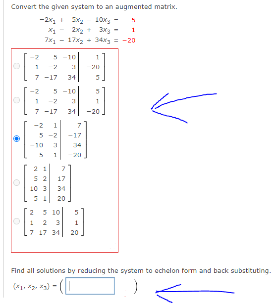 Convert the given system to an augmented matrix.
-2x1 +
5x2 - 10x3 =
X1 -
2x2 + 3x3 =
1
7x1 - 17x2 + 34x3
= -20
-2
5 -10
1
1
-2
-20
7 -17
34
-2
5 -10
1
-2
3
1
7 -17
34
-20
1
7
5 -2
-17
-10
3
34
1.
-20
2 1
7
5 2
17
10 3
34
5 1
20
2
5 10
1 2
3
1
7 17 34
20
Find all solutions by reducing the system to echelon form and back substituting.
(X1, X2, x3) =
N5O 5
