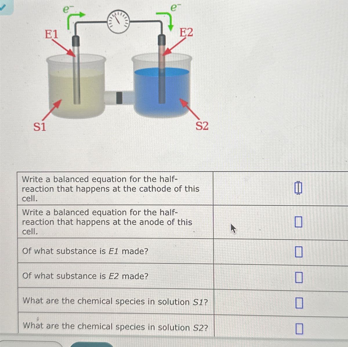 S1
E1
e-
E2
S2
Write a balanced equation for the half-
reaction that happens at the cathode of this
cell.
Write a balanced equation for the half-
reaction that happens at the anode of this
cell.
Of what substance is E1 made?
Of what substance is E2 made?
What are the chemical species in solution S1?
What are the chemical species in solution S2?
☐
☐