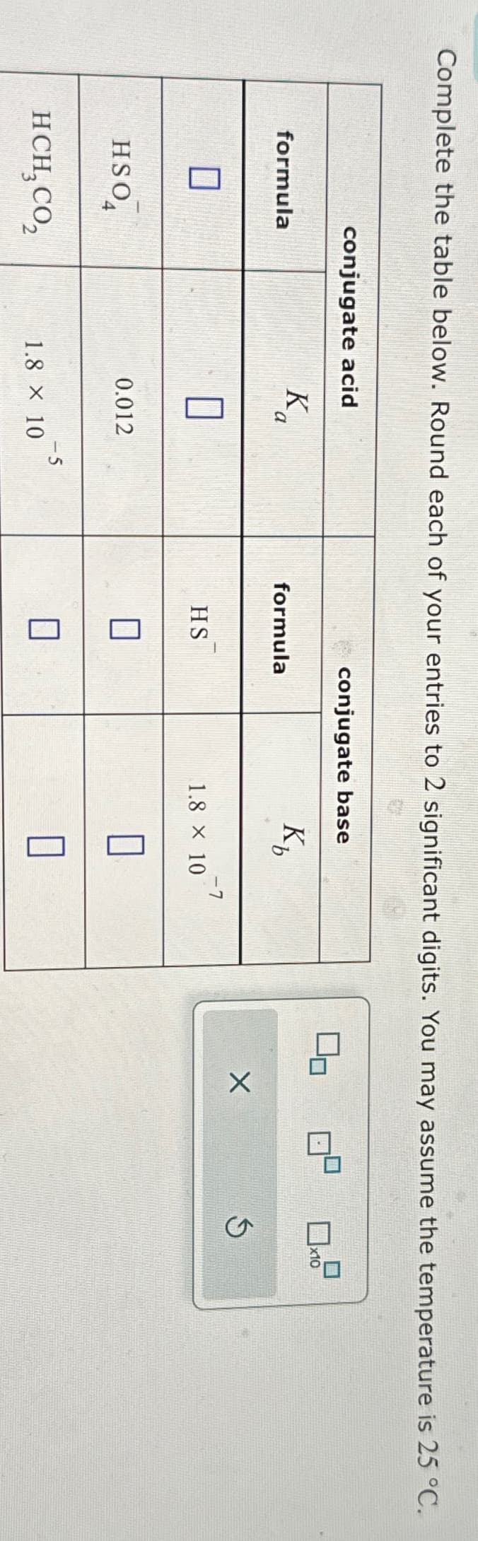 Complete the table below. Round each of your entries to 2 significant digits. You may assume the temperature is 25 °C.
conjugate acid
conjugate base
formula
Ka
formula
Kb
X
S
☐
Π
-7
HS
1.8 × 10
HSO
4
0.012
☐
-5
HCH, CO₂
1.8 × 10
☐
x10