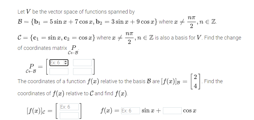 Let V be the vector space of functions spanned by
B = {b₁ = 5 sin x + 7 cos x, b₂ = 3 sin x + 9 cos x} where x
C = {c₁ = sinx, C₂ = cos x} where x =
of coordinates matrix P.
C+B
P =
C+B
Ex: 6
[f(x)] c
The coordinates of a function f(x) relative to the basis B3 are [f(x)] B
=
coordinates of f(x) relative to C and find f(x).
f(x) = Ex: 6
=
Ex: 6
Nπ
2
nn
,n € Z is also a basis for V. Find the change
2
sin x +
,ne Z.
2
[3]
4
COS X
Find the