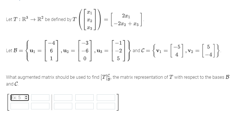 Let T: R³ R² be defined by T
(E)
2x1
-2x2 + x3
Ex: 5
+2₂]
-3
---(~- -[:] ·~ -E] ·~ -E] --²-(~- -|*|·- -|A|]}
[5], = [5]}
Let Bu₁ =
{"
= -6 113
and C
V1 =
V₂
0
5
What augmented matrix should be used to find [7], the matrix representation of Twith respect to the bases B
and C.