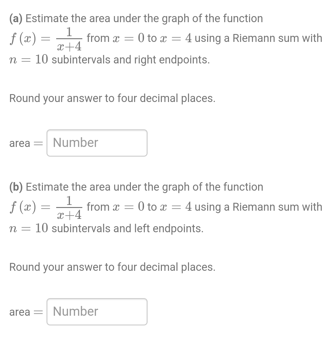 (a) Estimate the area under the graph of the function
f (x)
1
x+4
η = 10 subintervals and right endpoints.
=
from x =
Round your answer to four decimal places.
area = Number
=
(b) Estimate the area under the graph of the function
1
f(x)
x+4
η = 10 subintervals and left endpoints.
from x
0 to x = 4 using a Riemann sum with
=
area = Number
0 to x = 4 using a Riemann sum with
Round your answer to four decimal places.