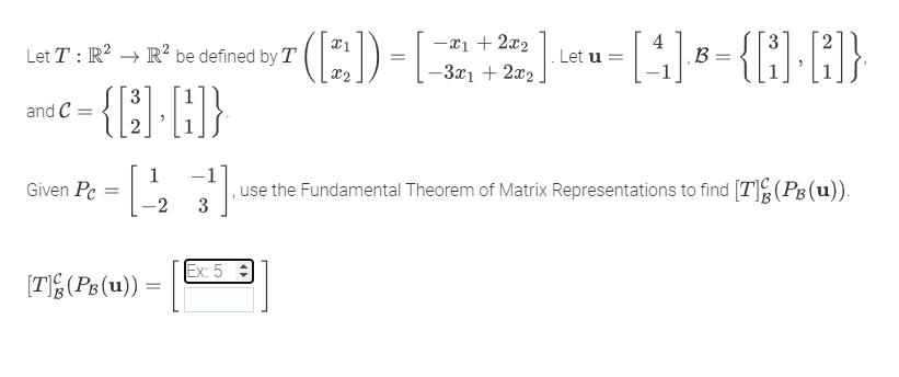 Let T: R² R² be defined by T
and C
Given Pc
3
-{]-[H]}
-1223) , use the Fundamental Theorem of Matrix Representations to find [T](PB(u)).
[T](PB (u))
7 [4₁]) B-{B] R]}
=
Let u =
=
Ex: 5
[-3x1 + 2x₂ / -4