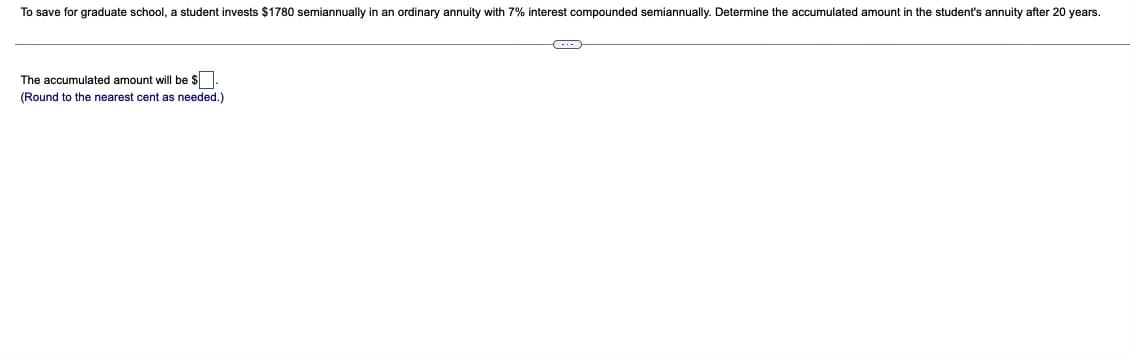 To save for graduate school, a student invests $1780 semiannually in an ordinary annuity with 7% interest compounded semiannually. Determine the accumulated amount in the student's annuity after 20 years.
The accumulated amount will be $
(Round to the nearest cent as needed.)
