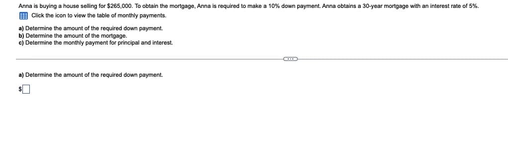 Anna is buying a house selling for $265,000. To obtain the mortgage, Anna is required to make a 10% down payment. Anna obtains a 30-year mortgage with an interest rate of 5%.
E Click the icon to view the table of monthly payments.
a) Determine the amount of the required down payment.
b) Determine the amount of the mortgage.
c) Determine the monthly payment for principal and interest.
a) Determine the amount of the required down payment.
