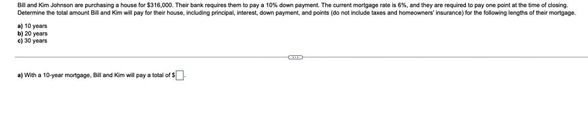 Bill and Kim Johnson are purchasing a house for $316,000. Their bank requires them to pay a 10% down payment. The current mortgage rate is 6%, and they are required to pay one point at the time of closing.
Determine the total amount Bill and Kim will pay for their house, including principal, interest, down payment, and points (do not include taxes and homeowners' insurance) for the following lengths of their mortgage.
a) 10 years
b) 20 years
c) 30 years
a) With a 10-year mortgage, Bill and Kim will pay a total of $
