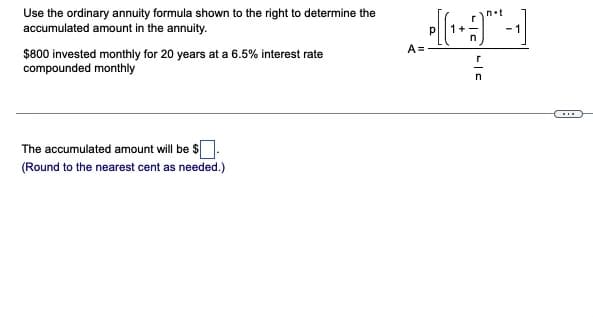 Use the ordinary annuity formula shown to the right to determine the
accumulated amount in the annuity.
n.t
- 1
A =
$800 invested monthly for 20 years at a 6.5% interest rate
compounded monthly
The accumulated amount will be $.
(Round to the nearest cent as needed.)
