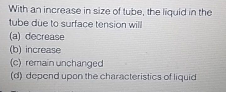 With an increase in size of tube, the liquid in the
tube due to surface tension will
(a) decrease
(b) increase
(c) remain unchanged
(d) depend upon the characteristics of liquid
