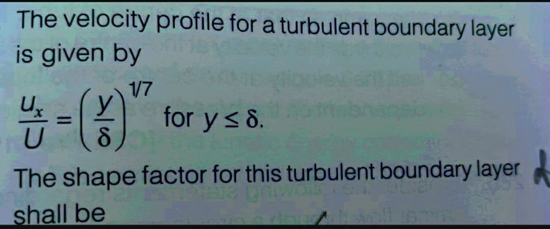 The velocity profile for a turbulent boundary layer
is given by
1/7
14/12 = (013
8
for y ≤ 8.
The shape factor for this turbulent boundary layer
shall be