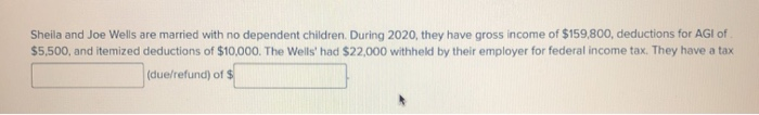 Sheila and Joe Wells are married with no dependent children. During 2020, they have gross income of $159,800, deductions for AGI of
$5,500, and itemized deductions of $10,000. The Wells' had $22,000 withheld by their employer for federal income tax. They have a tax
(due/refund) of $