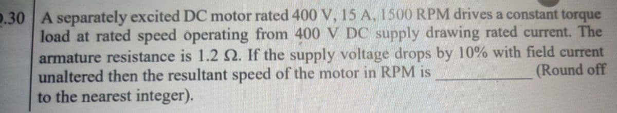 2.30 A separately excited DC motor rated 400 V, 15 A, 1500 RPM drives a constant torque
load at rated speed operating from 400 V DC supply drawing rated current. The
armature resistance is 1.2 2. If the supply voltage drops by 10% with field current
(Round off
unaltered then the resultant speed of the motor in RPM is
to the nearest integer).