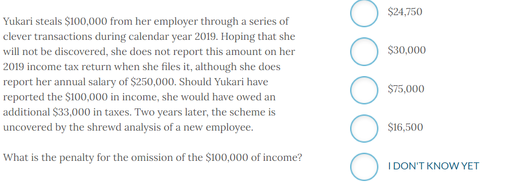 Yukari steals $100,000 from her employer through a series of
clever transactions during calendar year 2019. Hoping that she
will not be discovered, she does not report this amount on her
2019 income tax return when she files it, although she does
report her annual salary of $250,000. Should Yukari have
reported the $100,000 in income, she would have owed an
additional $33,000 in taxes. Two years later, the scheme is
uncovered by the shrewd analysis of a new employee.
What is the penalty for the omission of the $100,000 of income?
$24,750
$30,000
$75,000
$16,500
I DON'T KNOW YET