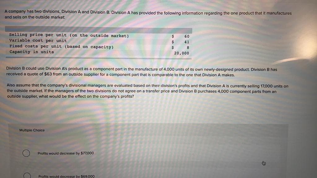 A company has two divisions, Division A and Division B. Division A has provided the following information regarding the one product that it manufactures
and sells on the outside market:
Selling price per unit (on the outside market)
Variable cost per unit
Fixed costs per unit (based on capacity)
Capacity in units
Multiple Choice
$
$
Profits would decrease by $77,000
$
Division B could use Division A's product as a component part in the manufacture of 4,000 units of its own newly-designed product. Division B has
received a quote of $63 from an outside supplier for a component part that is comparable to the one that Division A makes.
Profits would decrease by $69,000
60
41
8
Also assume that the company's divisional managers are evaluated based on their division's profits and that Division A is currently selling 17,000 units on
the outside market. If the managers of the two divisions do not agree on a transfer price and Division B purchases 4,000 component parts from an
outside supplier, what would be the effect on the company's profits?
20,000