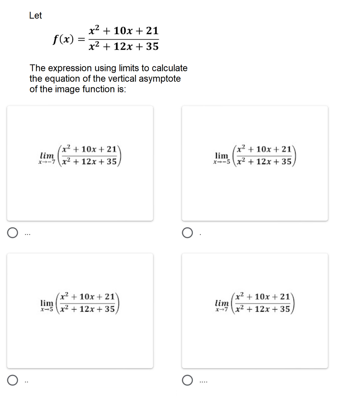 Let
x2 + 10x + 21
f(x)
x2 + 12x + 35
The expression using limits to calculate
the equation of the vertical asymptote
of the image function is:
(x² + 10x + 21
lim
x--7 x2 + 12x + 35
(x² + 10x + 21
lim
x--5 x2 + 12x + 35,
x² +10x + 21
lim
x-5 x2 + 12x + 35
(x² + 10x + 21'
lim
x-7 x2 + 12x + 35
