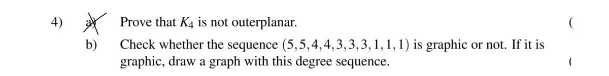 4)
Prove that K4 is not outerplanar.
b)
Check whether the sequence (5,5,4,4,3,3,3, 1,1,1) is graphic or not. If it is
graphic, draw a graph with this degree sequence.
