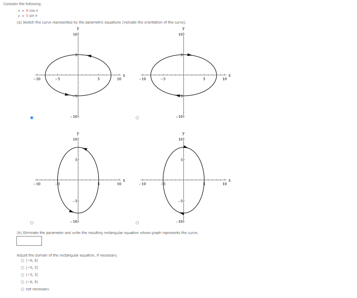 Consider the folowing.
X - 8 cos e
Y - 5 sin a
(a) Sketch the curve represented by the parametric equations (indicate the orientation of the curve).
y
1아
1아
-10
10
-10
10
-1아
- 10-
y
y
1아
1아
-10
10
-10
10
- 10-
- 10-
(b) Eliminate the parameter and write the resulting rectangular equation whose graph represents the curve
Adjust the domain of the rectangular ecuation, if necessary.
O (-8, B)
O (-5, 5)
O (-5, 5)
O (-8, 8)
O nat necessary
