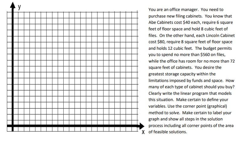 y
You are an office manager. You need to
purchase new filing cabinets. You know that
Abe Cabinets cost $40 each, require 6 square
feet of floor space and hold 8 cubic feet of
files. On the other hand, each Lincoln Cabinet
cost $80, require 8 square feet of floor space
and holds 12 cubic feet. The budget permits
you to spend no more than $560 on files,
while the office has room for no more than 72
square feet of cabinets. You desire the
greatest storage capacity within the
limitations imposed by funds and space. How
many of each type of cabinet should you buy?
Clearly write the linear program that models
this situation. Make certain to define your
variables. Use the corner point (graphical)
method to solve. Make certain to label your
graph and show all steps in the solution
process including all corner points of the area
X of feasible solutions.