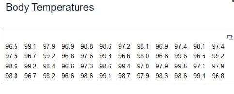 Body Temperatures
96.5 99.1 97.9 96.9 98.8 98.6 97.2 98.1 96.9 97.4 98.1 97.4
97.5 96.7 99.2 96.8 97.6 99.3 96.6 98.0 96.8 99.6 96.6 99.2
98.6 99.2 98.4 96.6 97.3 98.6 99.4 97.0 97.9 99.5 97.1 97.9
98.8 96.7 98.2 96.6 98.6 99.1 98.7 97.9 98.3 98.6 99.4 96.8
n