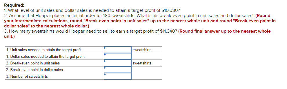 Required:
1. What level of unit sales and dollar sales is needed to attain a target profit of $10,080?
2. Assume that Hooper places an initial order for 180 sweatshirts. What is his break-even point in unit sales and dollar sales? (Round
your intermediate calculations, round "Break-even point in unit sales" up to the nearest whole unit and round "Break-even point in
dollar sales" to the nearest whole dollar.)
3. How many sweatshirts would Hooper need to sell to earn a target profit of $11,340? (Round final answer up to the nearest whole
unit.)
1. Unit sales needed to attain the target profit
1. Dollar sales needed to attain the target profit
2. Break-even point in unit sales
2. Break-even point in dollar sales
3. Number of sweatshirts
sweatshirts
sweatshirts