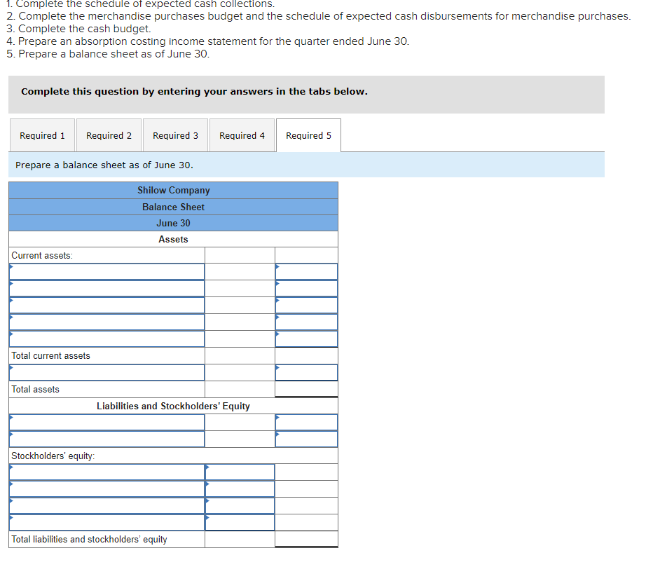 1. Complete the schedule of expected cash collections.
2. Complete the merchandise purchases budget and the schedule of expected cash disbursements for merchandise purchases.
3. Complete the cash budget.
4. Prepare an absorption costing income statement for the quarter ended June 30.
5. Prepare a balance sheet as of June 30.
Complete this question by entering your answers in the tabs below.
Required 1 Required 2 Required 3
Prepare a balance sheet as of June 30.
Current assets:
Total current assets
Total assets
Stockholders' equity:
Shilow Company
Balance Sheet
June 30
Assets
Required 4
Liabilities and Stockholders' Equity
Total liabilities and stockholders' equity
Required 5