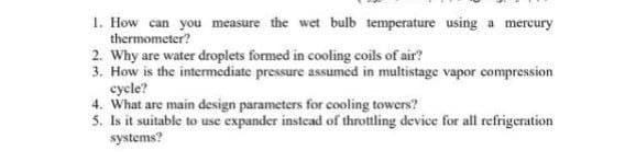 1. How can you measure the wet bulb temperature using a mercury
thermometer?
2. Why are water droplets formed in cooling coils of air?
3. How is the intermediate pressure assumed in multistage vapor compression
cycle?
4. What are main design parameters for cooling towers?
5. Is it suitable to use expander instead of throttling device for all refrigeration
systems?
