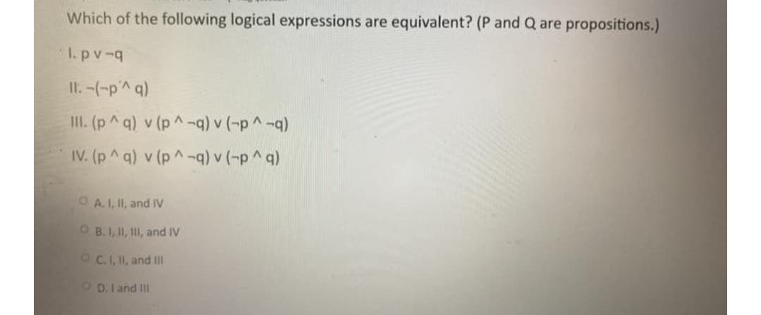 Which of the following logical expressions are equivalent? (P and Q are propositions.)
I. pv-q
II. -(-p'^ q)
II. (p^ q) v (p^-q) v (-p^ -q)
IV. (p^ q) v (p^-q) v (-p^ q)
O A.I, II, and IV
O B. I, II, II, and IV
OC.I, II, and II
O D.I and III
