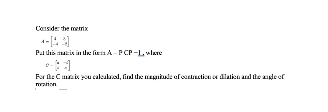 Consider the matrix
A
Put this matrix in the form A =P CP -1, where
C =
For the C matrix you calculated, find the magnitude of contraction or dilation and the angle of
rotation.
