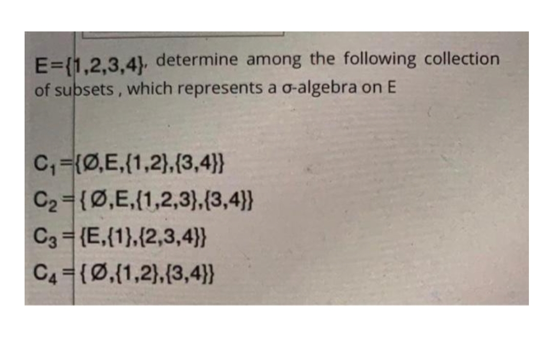 E=(1,2,3,4) determine among the following collection
of subsets, which represents a o-algebra on E
C,=(Ø,E,(1,2},(3,4}}
C2={Ø,E,(1,2,3),(3,4}}
C3 = {E,{1},{2,3,4)}}
C4={0,(1,2),(3,4}}
