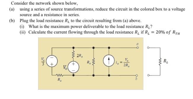 Consider the network shown below,
(a) using a series of source transformations, reduce the circuit in the colored box to a voltage
source and a resistance in series.
(b) Plug the load resistance R, to the circuit resulting from (a) above.
(i) What is the maximum power deliverable to the load resistance R2?
(ii) Calculate the current flowing through the load resistance R, if R, = 20% of RrH
2R,
R.
R
2R,
Vo
R.
