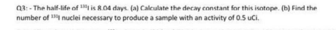 Q3:- The half-life of 13 is 8.04 days. (a) Calculate the decay constant for this isotope. (b) Find the
number of 31 nuclei necessary to produce a sample with an activity of 0.5 uCi.
