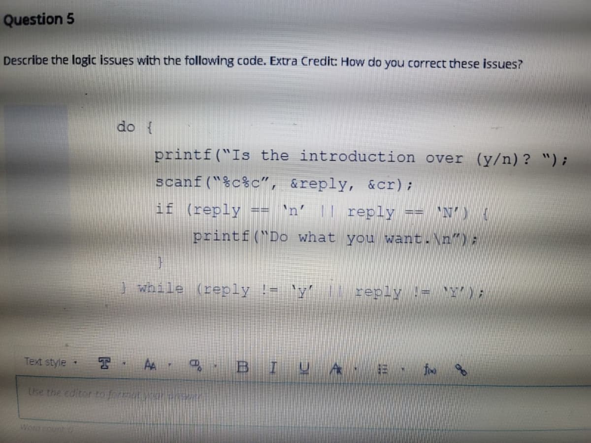 Question 5
Describe the logic issues with the following code. Extra Credit: How do you correct these issues?
do {
printf("Is the introduction over (y/n)? ");
scanf("%c%c", &reply, &cr);
if (reply
'n' || reply
printf("Do what you want.\n"):
while (reply != 'y' || reply != Y) ;
Text style
AA
B I U A · E
fo
Use the editor to format ya
Word count
