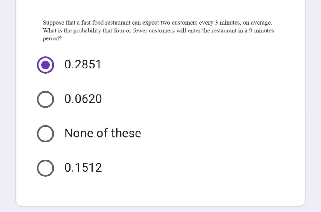 Suppose that a fast food restaurant can expect two customers every 3 minutes, on average.
What is the probability that four or fewer customers will enter the restaurant in a 9 minutes
period?
0.2851
O 0.0620
None of these
O 0.1512
