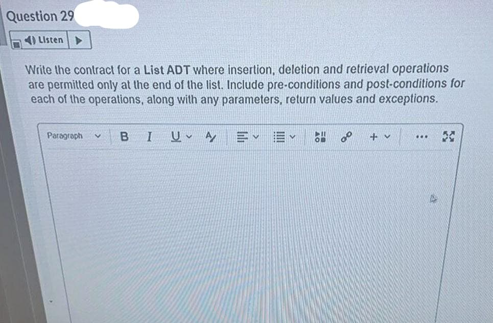 Question 29
4) Listen
Write the contract for a List ADT where insertion, deletion and retrieval operations
are permitted only at the end of the list. Include pre-conditions and post-conditions for
each of the operations, along with any parameters, return values and exceptions.
Paragraph
+ v
...
