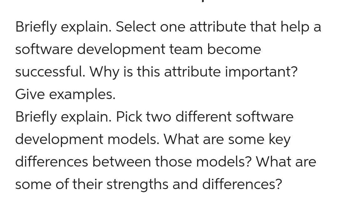 Briefly explain. Select one attribute that help a
software development team become
successful. Why is this attribute important?
Give examples.
Briefly explain. Pick two different software
development models. What are some key
differences between those models? What are
some of their strengths and differences?
