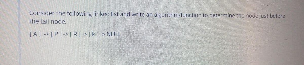 Consider the following linked list and write an algorithm/function to determine the node just before
the tail node.
[A]>[P]-> [R]-> [k]-> NULL
